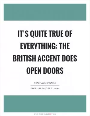 It’s quite true of everything: the British accent does open doors Picture Quote #1