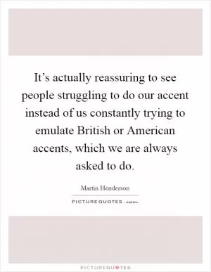 It’s actually reassuring to see people struggling to do our accent instead of us constantly trying to emulate British or American accents, which we are always asked to do Picture Quote #1