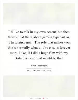 I’d like to talk in my own accent, but then there’s that thing about getting typecast as, ‘The British guy.’ The role that makes you, that’s normally what you’re cast as forever more. Like, if I did a huge film with my British accent, that would be that Picture Quote #1