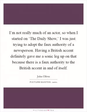 I’m not really much of an actor, so when I started on ‘The Daily Show,’ I was just trying to adopt the faux authority of a newsperson. Having a British accent definitely gave me a sonic leg up on that because there is a faux authority to the British accent in and of itself Picture Quote #1