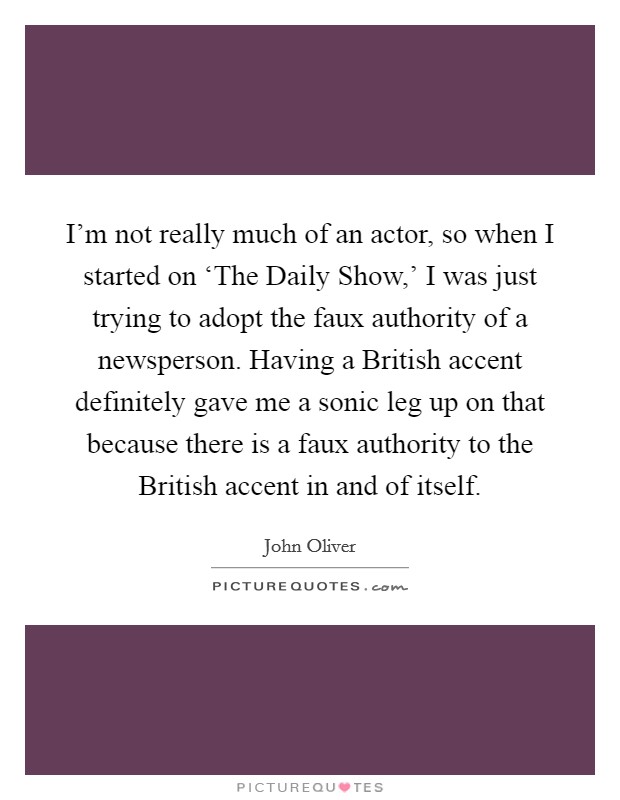 I'm not really much of an actor, so when I started on ‘The Daily Show,' I was just trying to adopt the faux authority of a newsperson. Having a British accent definitely gave me a sonic leg up on that because there is a faux authority to the British accent in and of itself. Picture Quote #1