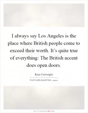 I always say Los Angeles is the place where British people come to exceed their worth. It’s quite true of everything: The British accent does open doors Picture Quote #1