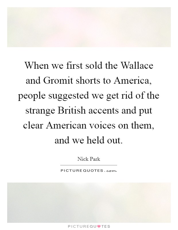 When we first sold the Wallace and Gromit shorts to America, people suggested we get rid of the strange British accents and put clear American voices on them, and we held out. Picture Quote #1