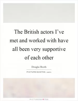 The British actors I’ve met and worked with have all been very supportive of each other Picture Quote #1