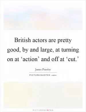 British actors are pretty good, by and large, at turning on at ‘action’ and off at ‘cut.’ Picture Quote #1