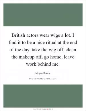 British actors wear wigs a lot. I find it to be a nice ritual at the end of the day, take the wig off, clean the makeup off, go home, leave work behind me Picture Quote #1