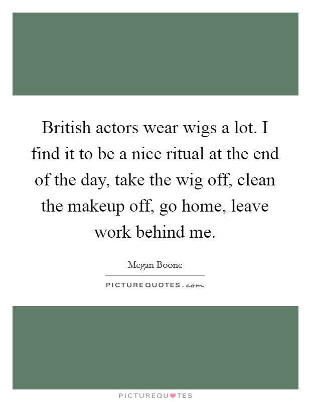 British actors wear wigs a lot. I find it to be a nice ritual at the end of the day, take the wig off, clean the makeup off, go home, leave work behind me. Picture Quote #1