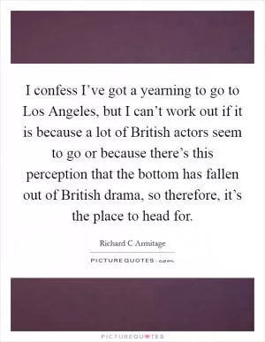 I confess I’ve got a yearning to go to Los Angeles, but I can’t work out if it is because a lot of British actors seem to go or because there’s this perception that the bottom has fallen out of British drama, so therefore, it’s the place to head for Picture Quote #1
