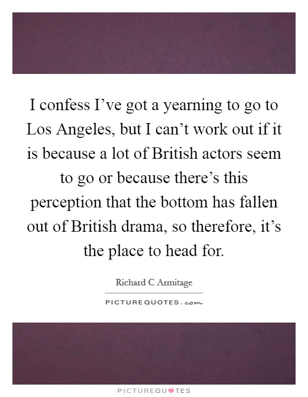 I confess I've got a yearning to go to Los Angeles, but I can't work out if it is because a lot of British actors seem to go or because there's this perception that the bottom has fallen out of British drama, so therefore, it's the place to head for. Picture Quote #1