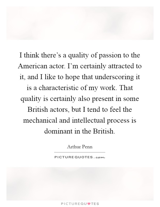 I think there's a quality of passion to the American actor. I'm certainly attracted to it, and I like to hope that underscoring it is a characteristic of my work. That quality is certainly also present in some British actors, but I tend to feel the mechanical and intellectual process is dominant in the British. Picture Quote #1