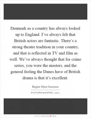 Denmark as a country has always looked up to England. I’ve always felt that British actors are fantastic. There’s a strong theatre tradition in your country, and that is reflected in TV and film as well. We’ve always thought that for crime series, you were the masters, and the general feeling the Danes have of British drama is that it’s excellent Picture Quote #1