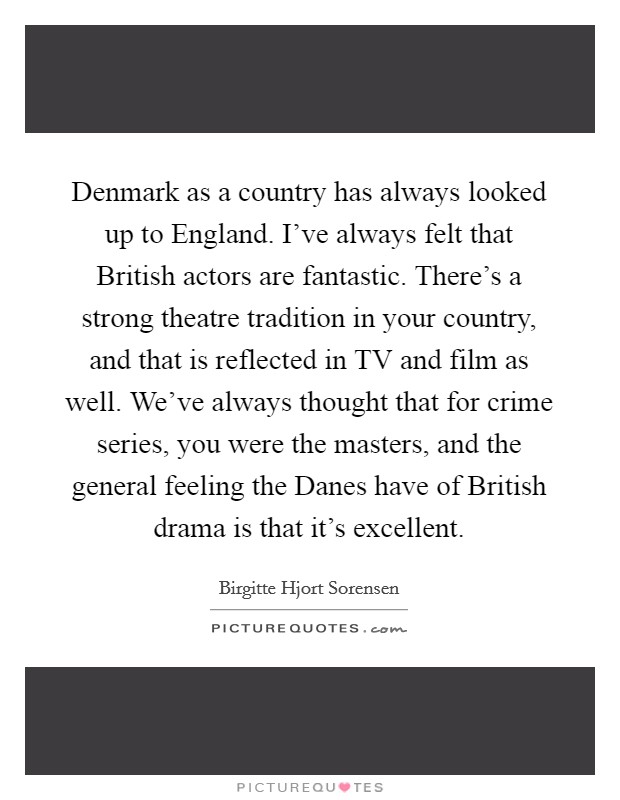Denmark as a country has always looked up to England. I've always felt that British actors are fantastic. There's a strong theatre tradition in your country, and that is reflected in TV and film as well. We've always thought that for crime series, you were the masters, and the general feeling the Danes have of British drama is that it's excellent. Picture Quote #1