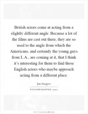 British actors come at acting from a slightly different angle. Because a lot of the films are cast out there, they are so used to the angle from which the Americans, and certainly the young guys from L.A., are coming at it, that I think it’s interesting for them to find these English actors who maybe approach acting from a different place Picture Quote #1