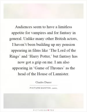 Audiences seem to have a limitless appetite for vampires and for fantasy in general. Unlike many other British actors, I haven’t been building up my pension appearing in films like ‘The Lord of the Rings’ and ‘Harry Potter,’ but fantasy has now got a grip on me. I am also appearing in ‘Game of Thrones’ as the head of the House of Lannister Picture Quote #1
