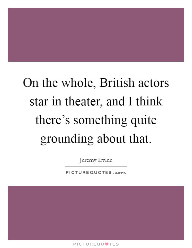 On the whole, British actors star in theater, and I think there's something quite grounding about that. Picture Quote #1