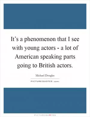 It’s a phenomenon that I see with young actors - a lot of American speaking parts going to British actors Picture Quote #1