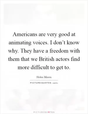 Americans are very good at animating voices. I don’t know why. They have a freedom with them that we British actors find more difficult to get to Picture Quote #1