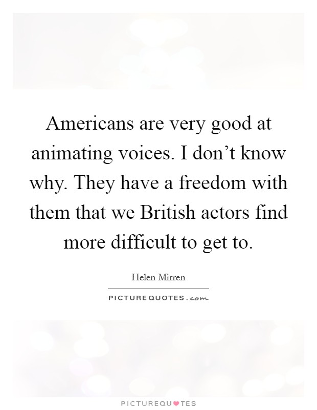 Americans are very good at animating voices. I don't know why. They have a freedom with them that we British actors find more difficult to get to. Picture Quote #1
