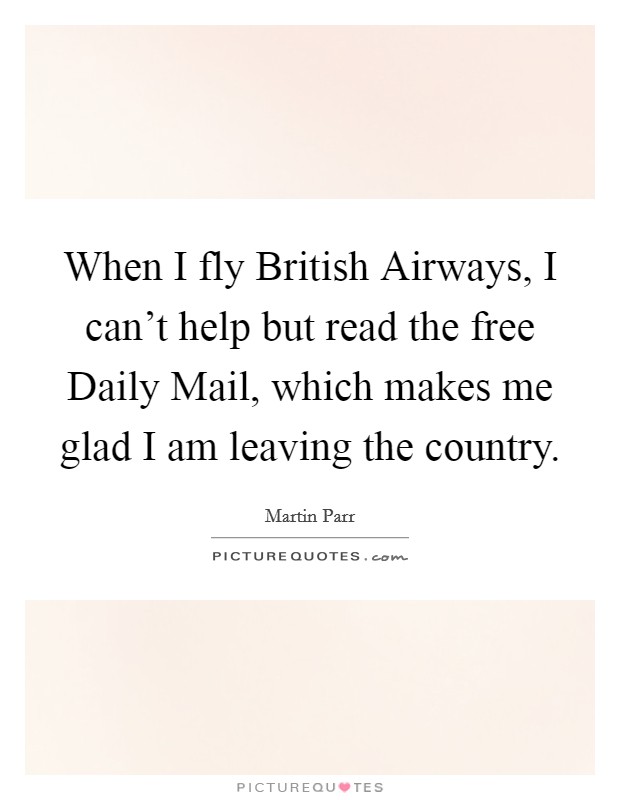 When I fly British Airways, I can't help but read the free Daily Mail, which makes me glad I am leaving the country. Picture Quote #1