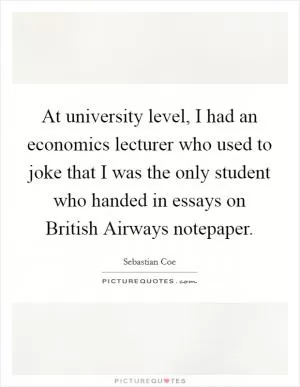 At university level, I had an economics lecturer who used to joke that I was the only student who handed in essays on British Airways notepaper Picture Quote #1