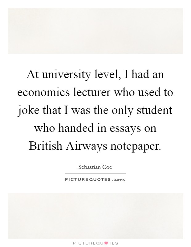 At university level, I had an economics lecturer who used to joke that I was the only student who handed in essays on British Airways notepaper. Picture Quote #1