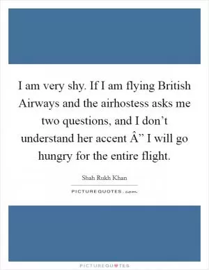 I am very shy. If I am flying British Airways and the airhostess asks me two questions, and I don’t understand her accent Â” I will go hungry for the entire flight Picture Quote #1