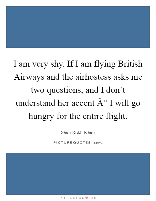 I am very shy. If I am flying British Airways and the airhostess asks me two questions, and I don't understand her accent Â” I will go hungry for the entire flight. Picture Quote #1
