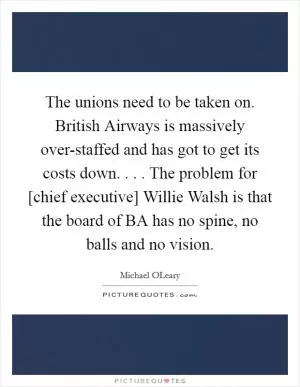 The unions need to be taken on. British Airways is massively over-staffed and has got to get its costs down. . . . The problem for [chief executive] Willie Walsh is that the board of BA has no spine, no balls and no vision Picture Quote #1