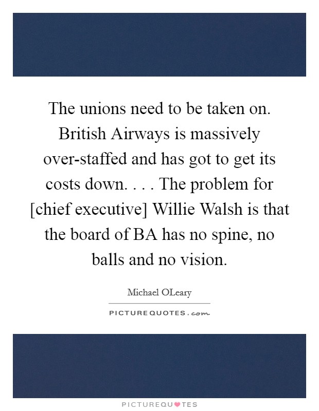 The unions need to be taken on. British Airways is massively over-staffed and has got to get its costs down. . . . The problem for [chief executive] Willie Walsh is that the board of BA has no spine, no balls and no vision. Picture Quote #1