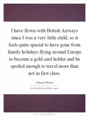 I have flown with British Airways since I was a very little child, so it feels quite special to have gone from family holidays flying around Europe to become a gold card holder and be spoiled enough to travel more than not in first class Picture Quote #1