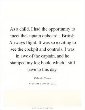 As a child, I had the opportunity to meet the captain onboard a British Airways flight. It was so exciting to see the cockpit and controls. I was in awe of the captain, and he stamped my log book, which I still have to this day Picture Quote #1