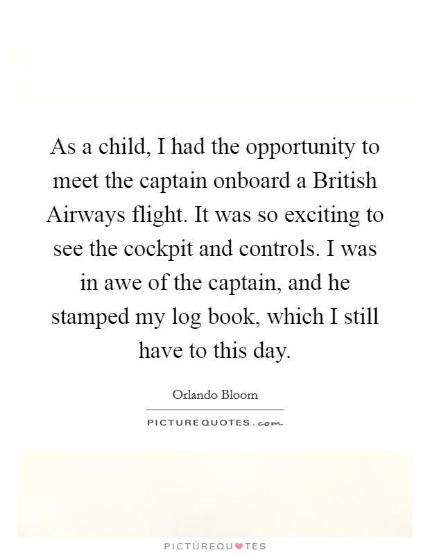 As a child, I had the opportunity to meet the captain onboard a British Airways flight. It was so exciting to see the cockpit and controls. I was in awe of the captain, and he stamped my log book, which I still have to this day. Picture Quote #1