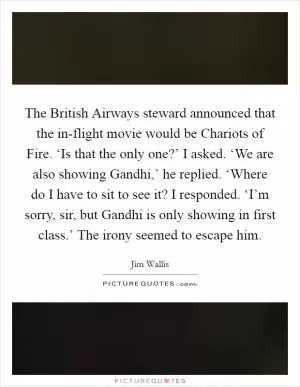 The British Airways steward announced that the in-flight movie would be Chariots of Fire. ‘Is that the only one?’ I asked. ‘We are also showing Gandhi,’ he replied. ‘Where do I have to sit to see it? I responded. ‘I’m sorry, sir, but Gandhi is only showing in first class.’ The irony seemed to escape him Picture Quote #1