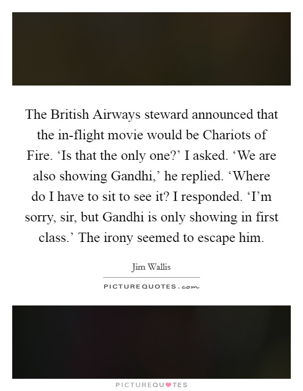 The British Airways steward announced that the in-flight movie would be Chariots of Fire. ‘Is that the only one?' I asked. ‘We are also showing Gandhi,' he replied. ‘Where do I have to sit to see it? I responded. ‘I'm sorry, sir, but Gandhi is only showing in first class.' The irony seemed to escape him. Picture Quote #1