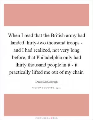 When I read that the British army had landed thirty-two thousand troops - and I had realized, not very long before, that Philadelphia only had thirty thousand people in it - it practically lifted me out of my chair Picture Quote #1