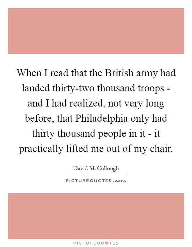 When I read that the British army had landed thirty-two thousand troops - and I had realized, not very long before, that Philadelphia only had thirty thousand people in it - it practically lifted me out of my chair. Picture Quote #1