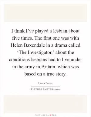 I think I’ve played a lesbian about five times. The first one was with Helen Baxendale in a drama called ‘The Investigator,’ about the conditions lesbians had to live under in the army in Britain, which was based on a true story Picture Quote #1