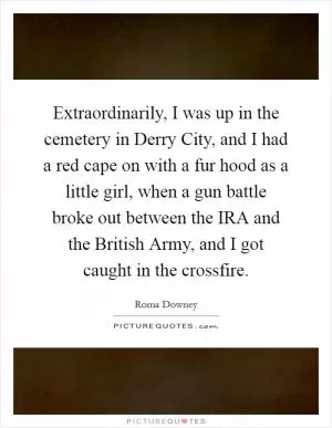 Extraordinarily, I was up in the cemetery in Derry City, and I had a red cape on with a fur hood as a little girl, when a gun battle broke out between the IRA and the British Army, and I got caught in the crossfire Picture Quote #1