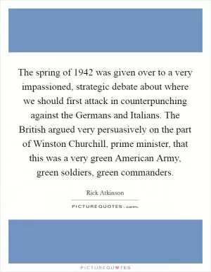 The spring of 1942 was given over to a very impassioned, strategic debate about where we should first attack in counterpunching against the Germans and Italians. The British argued very persuasively on the part of Winston Churchill, prime minister, that this was a very green American Army, green soldiers, green commanders Picture Quote #1