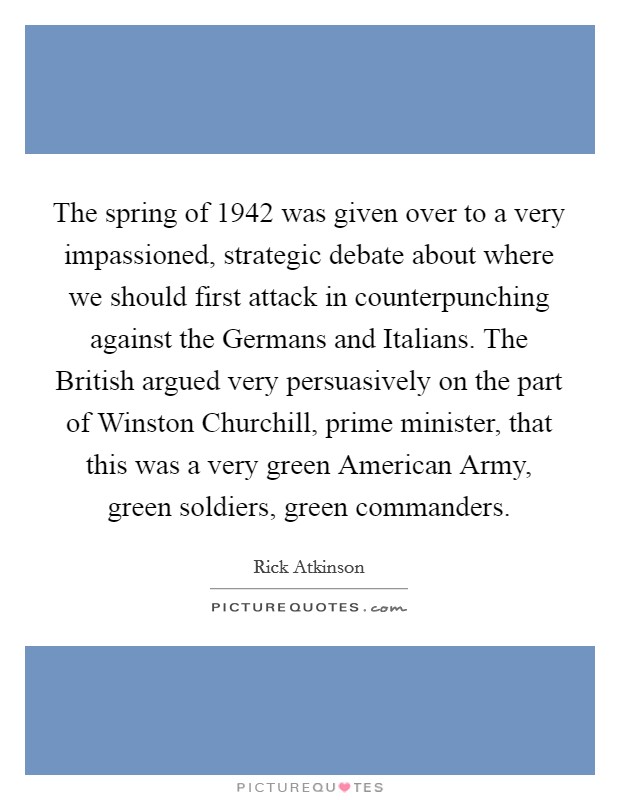 The spring of 1942 was given over to a very impassioned, strategic debate about where we should first attack in counterpunching against the Germans and Italians. The British argued very persuasively on the part of Winston Churchill, prime minister, that this was a very green American Army, green soldiers, green commanders. Picture Quote #1