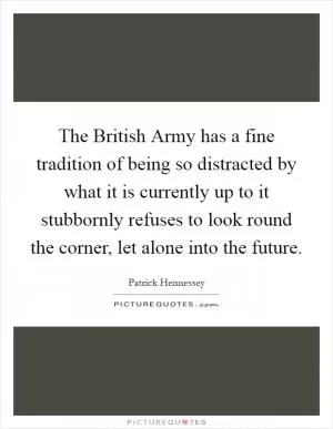 The British Army has a fine tradition of being so distracted by what it is currently up to it stubbornly refuses to look round the corner, let alone into the future Picture Quote #1