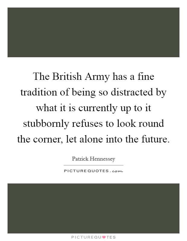 The British Army has a fine tradition of being so distracted by what it is currently up to it stubbornly refuses to look round the corner, let alone into the future. Picture Quote #1