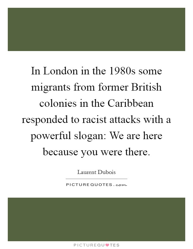 In London in the 1980s some migrants from former British colonies in the Caribbean responded to racist attacks with a powerful slogan: We are here because you were there. Picture Quote #1