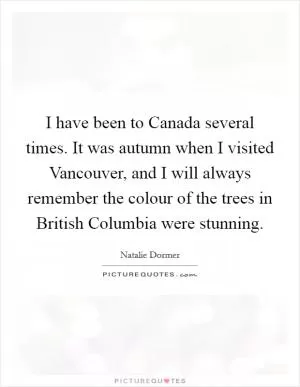 I have been to Canada several times. It was autumn when I visited Vancouver, and I will always remember the colour of the trees in British Columbia were stunning Picture Quote #1