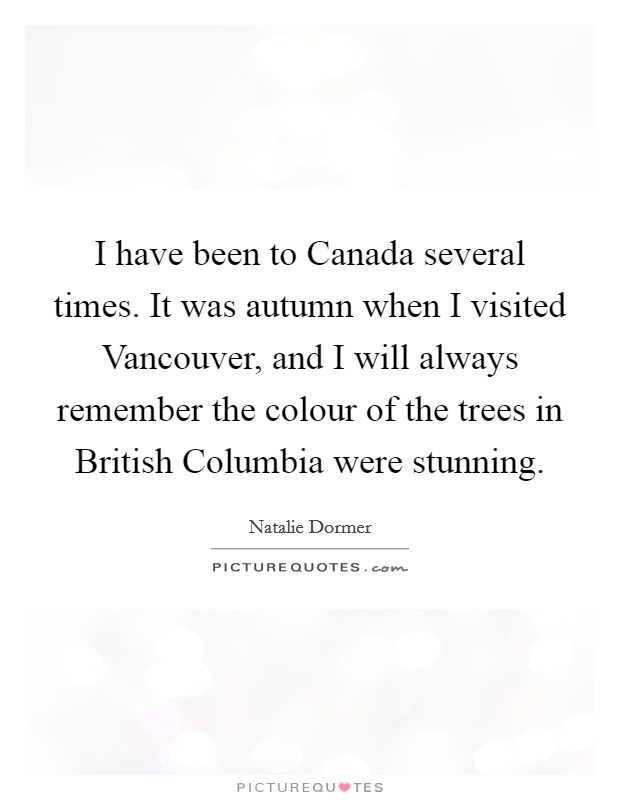I have been to Canada several times. It was autumn when I visited Vancouver, and I will always remember the colour of the trees in British Columbia were stunning. Picture Quote #1