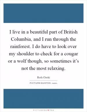 I live in a beautiful part of British Columbia, and I run through the rainforest. I do have to look over my shoulder to check for a cougar or a wolf though, so sometimes it’s not the most relaxing Picture Quote #1