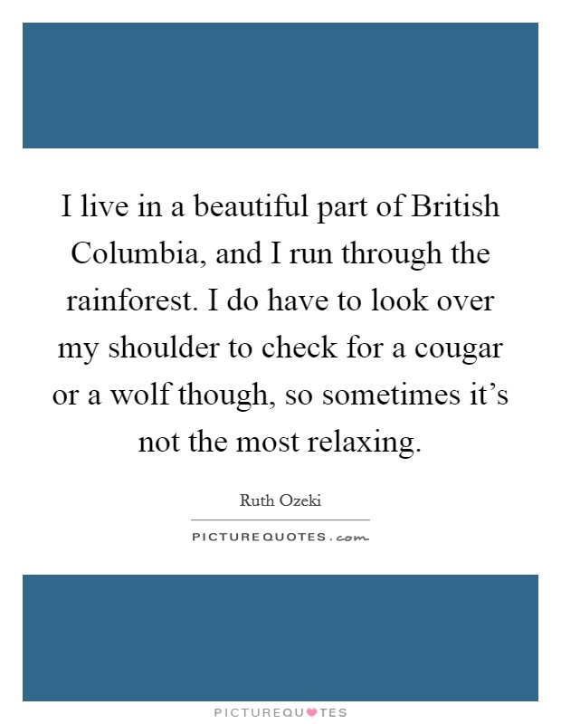 I live in a beautiful part of British Columbia, and I run through the rainforest. I do have to look over my shoulder to check for a cougar or a wolf though, so sometimes it's not the most relaxing. Picture Quote #1