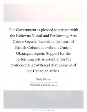 Our Government is pleased to partner with the Kelowna Visual and Performing Arts Centre Society, located in the heart of British Columbia’s vibrant Central Okanagan region. Support for the performing arts is essential for the professional growth and development of our Canadian artists Picture Quote #1