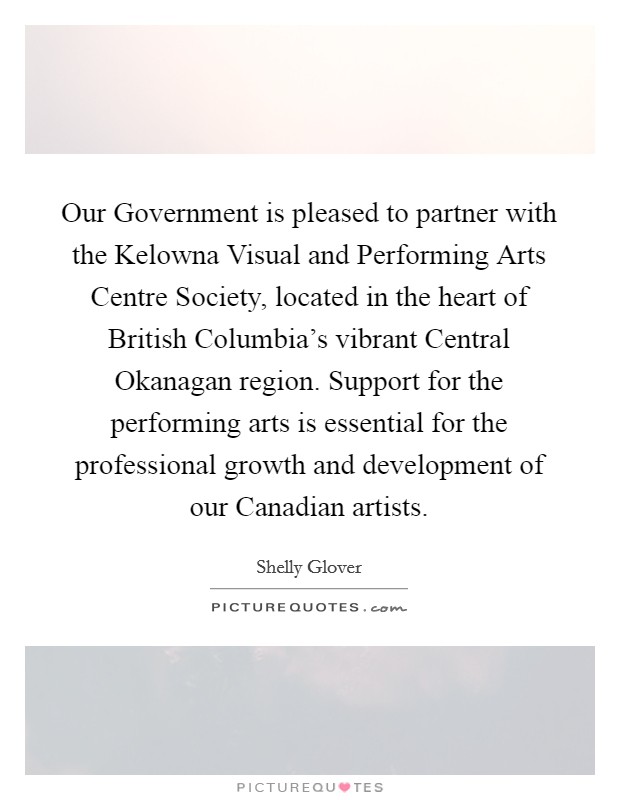 Our Government is pleased to partner with the Kelowna Visual and Performing Arts Centre Society, located in the heart of British Columbia's vibrant Central Okanagan region. Support for the performing arts is essential for the professional growth and development of our Canadian artists. Picture Quote #1