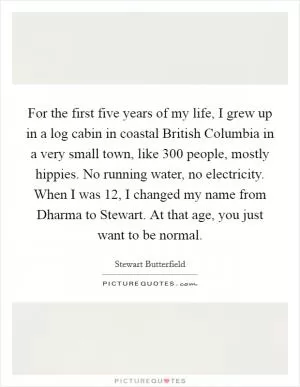For the first five years of my life, I grew up in a log cabin in coastal British Columbia in a very small town, like 300 people, mostly hippies. No running water, no electricity. When I was 12, I changed my name from Dharma to Stewart. At that age, you just want to be normal Picture Quote #1